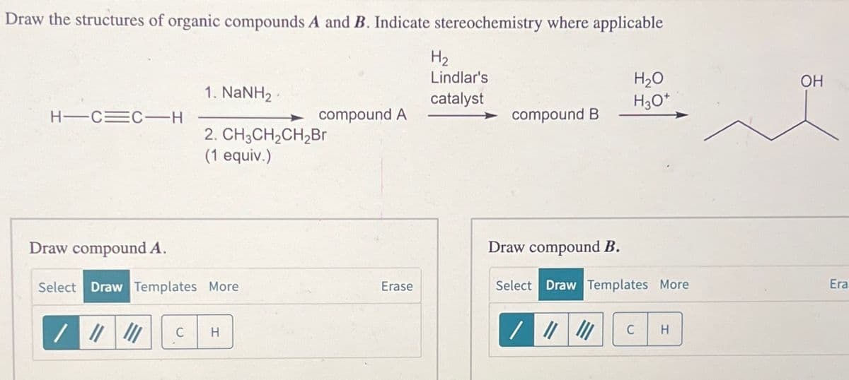 Draw the structures of organic compounds A and B. Indicate stereochemistry where applicable
HTC=C-H
1. NaNH, P
2. CH3CH₂CH₂Br
(1 equiv.)
Draw compound A.
Select Draw Templates More
/ ||| |||
C H
compound A
Erase
H₂
Lindlar's
catalyst
compound B
Draw compound B.
H₂O
H3O+
Select Draw Templates More
/ ||| ||| C
H
OH
Era.