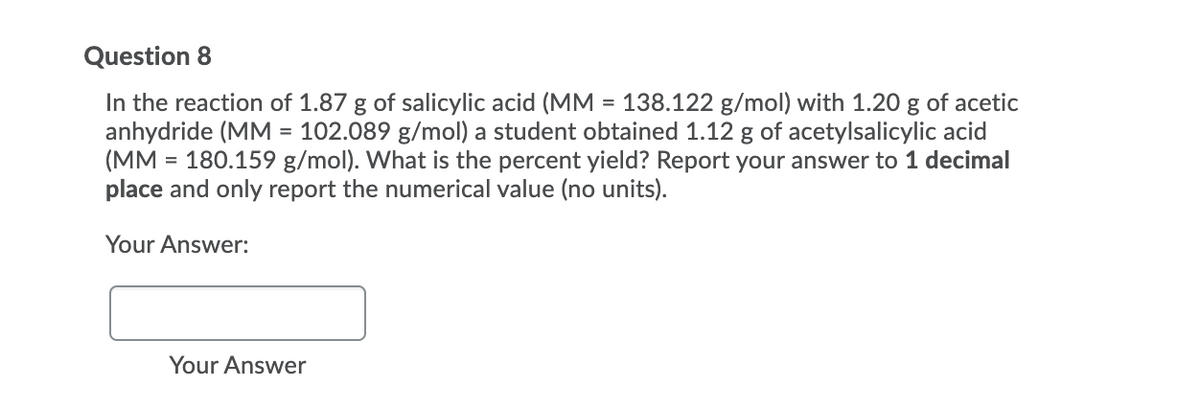 Question 8
In the reaction of 1.87 g of salicylic acid (MM = 138.122 g/mol) with 1.20 g of acetic
anhydride (MM = 102.089 g/mol) a student obtained 1.12 g of acetylsalicylic acid
(MM = 180.159 g/mol). What is the percent yield? Report your answer to 1 decimal
place and only report the numerical value (no units).
Your Answer:
Your Answer
