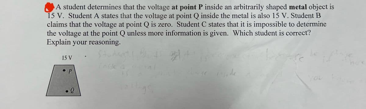 A student determines that the voltage at point P inside an arbitrarily shaped metal object is
15 V. Student A states that the voltage at point Q inside the metal is also 15 V. Student B
claims that the voltage at point Q is zero. Student C states that it is impossible to determine
the voltage at the point Q unless more information is given. Which student is correct?
Explain your reasoning.
Stud
15 V
P
l
5-12 Bet
insik 4
15
lage,
448
le
YOU
