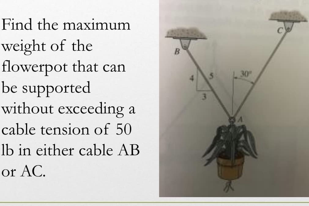 Find the maximum
weight of the
flowerpot that can
be supported
without exceeding a
cable tension of 50
lb in either cable AB
or AC.
4
S
30"
A