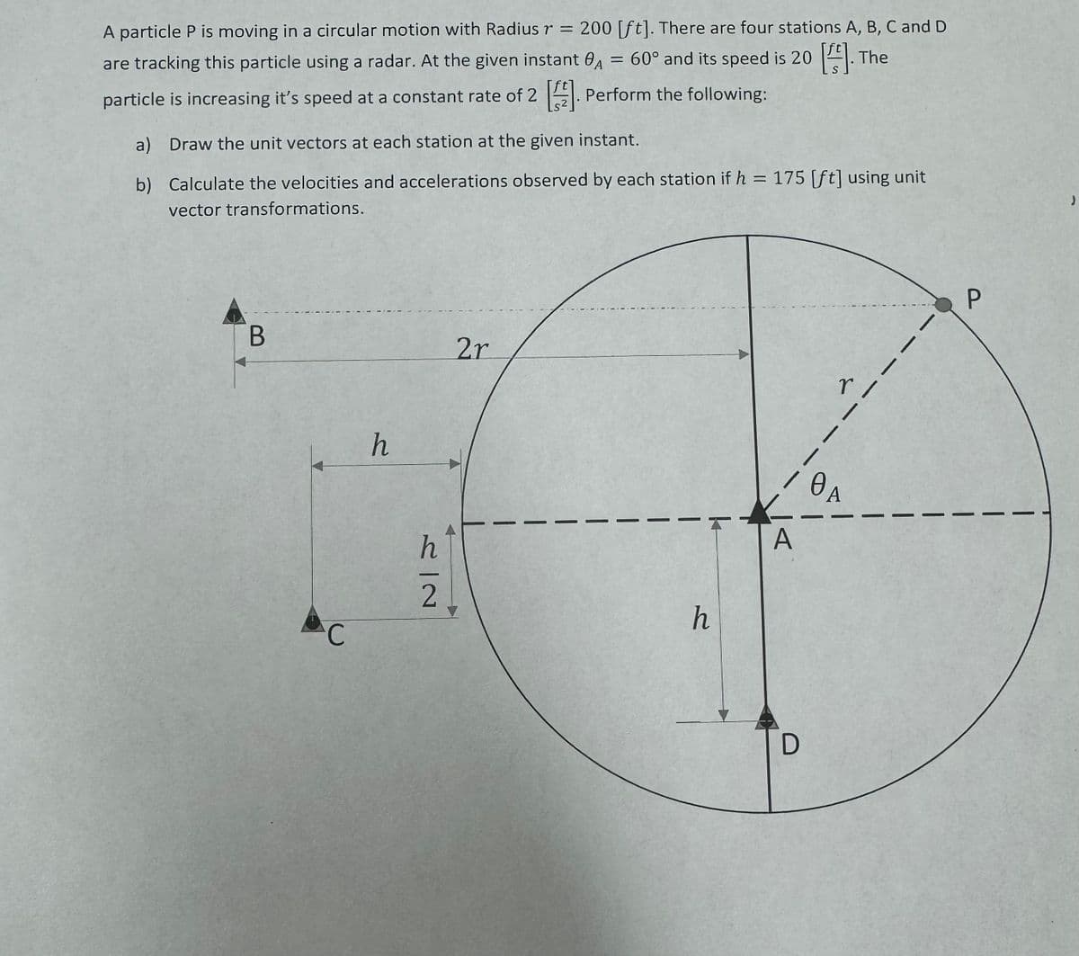 A particle P is moving in a circular motion with Radius r = 200 [ft]. There are four stations A, B, C and D
are tracking this particle using a radar. At the given instant A = 60° and its speed is 20 []. The
particle is increasing it's speed at a constant rate of 2 []. Perform the following:
a) Draw the unit vectors at each station at the given instant.
b)
Calculate the velocities and accelerations observed by each station if h = 175 [ft] using unit
vector transformations.
B
C
h
h
2
2r
|
h
A
D
r /
0A
Ꮎ .
P