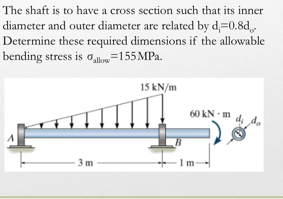 The shaft is to have a cross section such that its inner
diameter and outer diameter are related by d;=0.8do.
Determine these required dimensions if the allowable
bending stress is allow=155 MPa.
15 kN/m
60 kN - m
di do
A
1 m
3 m