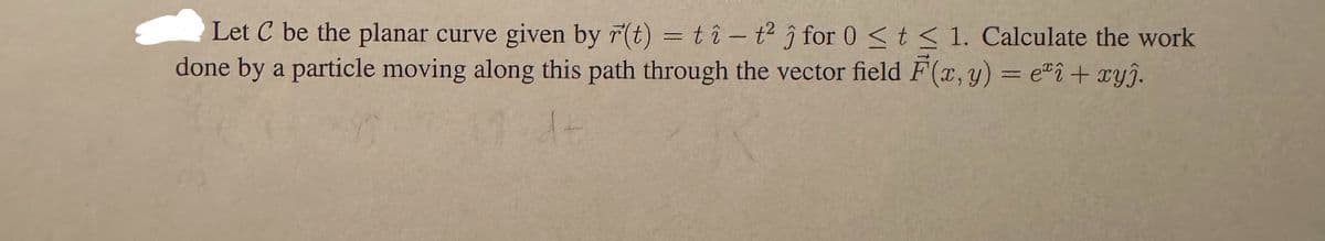 Let C be the planar curve given by r(t) = tî - t² ĵ for 0 ≤ t ≤ 1. Calculate the work
done by a particle moving along this path through the vector field F(x, y) = eªî + xyj.
14