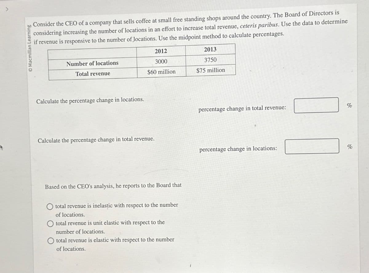 Macmillan Learning
Consider the CEO of a company that sells coffee at small free standing shops around the country. The Board of Directors is
considering increasing the number of locations in an effort to increase total revenue, ceteris paribus. Use the data to determine
if revenue is responsive to the number of locations. Use the midpoint method to calculate percentages.
Number of locations
Total revenue
Calculate the percentage change in locations.
2012
3000
$60 million
Calculate the percentage change in total revenue.
Based on the CEO's analysis, he reports to the Board that
total revenue is inelastic with respect to the number
of locations.
total revenue is unit elastic with respect to the
number of locations.
total revenue is elastic with respect to the number
of locations.
2013
3750
$75 million
percentage change in total revenue:
percentage change in locations:
%
%