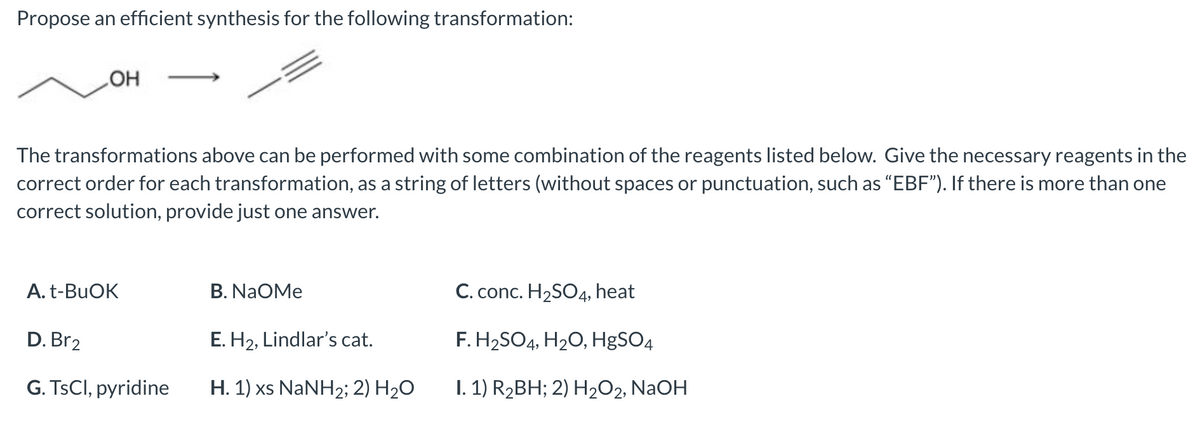 Propose an efficient synthesis for the following transformation:
OH
The transformations above can be performed with some combination of the reagents listed below. Give the necessary reagents in the
correct order for each transformation, as a string of letters (without spaces or punctuation, such as "EBF"). If there is more than one
correct solution, provide just one answer.
A. t-BuOK
D. Br2
G. TsCl, pyridine
B. NAOMe
E. H₂, Lindlar's cat.
H. 1) xs NaNH2; 2) H₂O
C. conc. H₂SO4, heat
F. H₂SO4, H₂O, HgSO4
I. 1) R₂BH; 2) H₂O2, NaOH