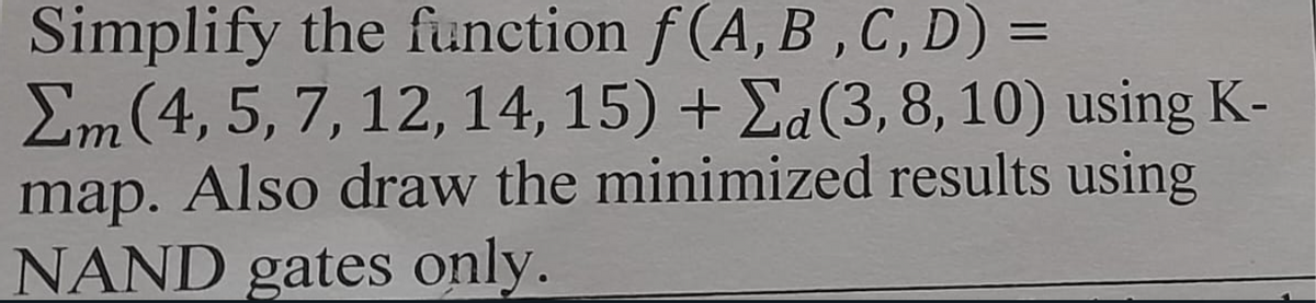 Simplify the function f(A, B, C, D) =
Σm(4, 5, 7, 12, 14, 15) + Σa (3, 8, 10) using K-
map. Also draw the minimized results using
NAND gates only.