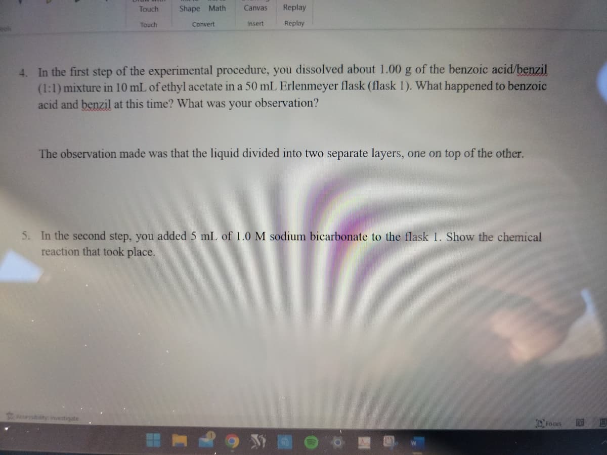Touch
Touch
Shape Math
Accessibility: Investigate
Convert
Canvas
Insert
Replay
Replay
4. In the first step of the experimental procedure, you dissolved about 1.00 g of the benzoic acid/benzil
(1:1) mixture in 10 mL of ethyl acetate in a 50 mL Erlenmeyer flask (flask 1). What happened to benzoic
acid and benzil at this time? What was your observation?
The observation made was that the liquid divided into two separate layers, one on top of the other.
5. In the second step, you added 5 mL of 1.0 M sodium bicarbonate to the flask 1. Show the chemical
reaction that took place.
Focus
RE