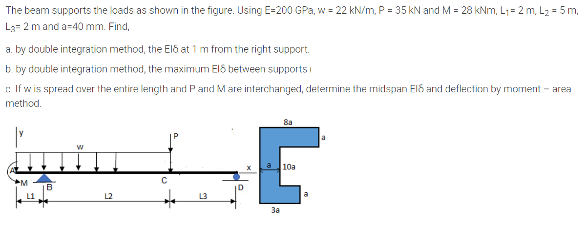 The beam supports the loads as shown in the figure. Using E=200 GPa, w = 22 kN/m, P = 35 kN and M = 28 kNm, L1= 2 m, L2 = 5 m,
L3= 2 m and a=40 mm. Find,
a. by double integration method, the ElS at 1 m from the right support.
b. by double integration method, the maximum ElS between supports i
c. If w is spread over the entire length and P and M are interchanged, determine the midspan Eld and deflection by moment – area
method.
8a
la
10a
M
B
L1
L2
L3
a
За
