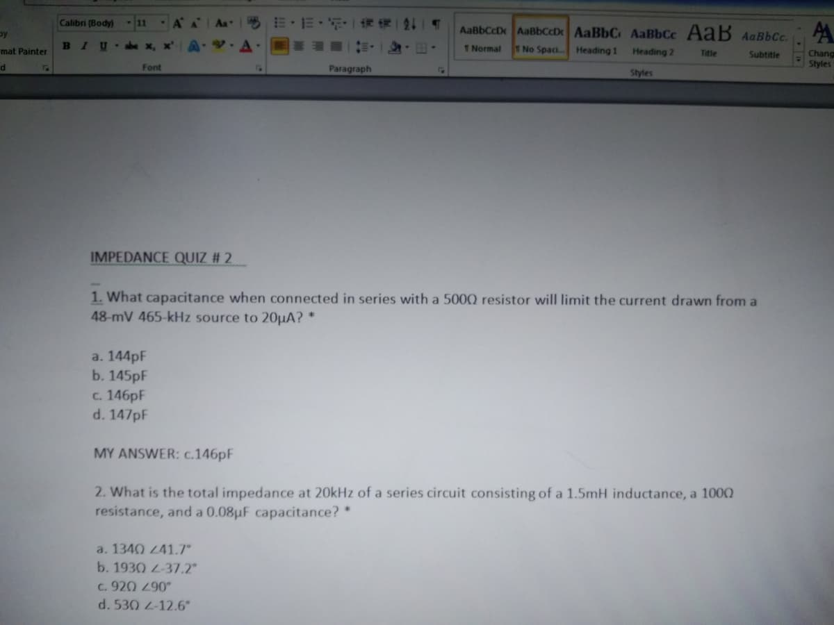 Calibri (Body)
-11
by
AaBbCcDx AaBbCcD AaBbC AaBbCc AaB AaBbCc.
mat Painter
BIU
1Normal
1No Spaci.
Heading 1
Heading 2
Title
Subtitle
Chang
Styles
d
Font
Paragraph
Styles
IMPEDANCE QUIZ # 2
1. What capacitance when connected in series with a 500Q resistor will limit the current drawn from a
48-mV 465-kHz source to 20µA? *
a. 144pF
b. 145pF
c. 146pF
d. 147pF
MY ANSWER: c.146pF
2. What is the total impedance at 20kHz of a series circuit consisting of a 1.5mH inductance, a 100Q
resistance, and a 0.08uF capacitance? *
a. 1340 41.7
b. 1930 L-37.2"
C. 920 290
d. 530 2-12.6°
