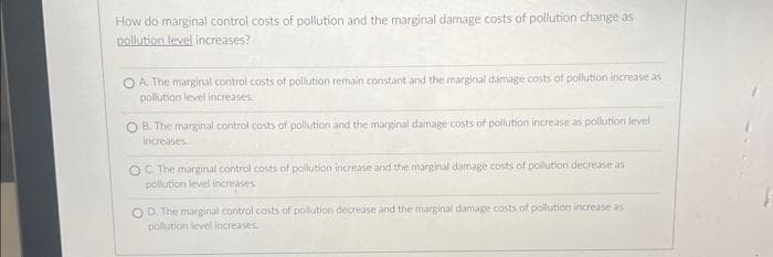 How do marginal control costs of pollution and the marginal damage costs of pollution change as
pollution level increases?
OA. The marginal control costs of pollution remain constant and the marginal damage costs of pollution increase as
pollution level increases.
OB. The marginal control costs of pollution and the marginal damage costs of pollution increase as pollution level
increases
OC The marginal control costs of pollution increase and the marginal damage costs of pollution decrease as
pollution level increases.
OD. The marginal control costs of pollution decrease and the marginal damage costs of pollution increase as
pollution level increases.
