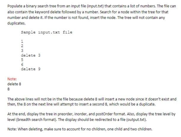 Populate a binary search tree from an input file (input.txt) that contains a list of numbers. The file can
also contain the keyword delete followed by a number. Search for a node within the tree for that
number and delete it. If the number is not found, insert the node. The tree will not contain any
duplicates.
Sample input.txt file
1238568
delete 3
delete 9
Note:
delete 8
8
The above lines will not be in the file because delete 8 will insert a new node since it doesn't exist and
then, the 8 on the next line will attempt to insert a second 8, which would be a duplicate.
At the end, display the tree in preorder, inorder, and postOrder format. Also, display the tree level by
level (breadth search format). The display should be redirected to a file (output.txt).
Note: When deleting, make sure to account for no children, one child and two children.