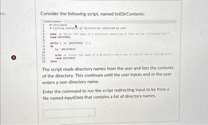 nts
Consider the following script, named list DirContents:
ElistDirContents.
1 #!/bin/bash
# Listing contents of directories enetered by user
2
3
4
5
6
7
8
9
10
11
12
13
echo -e "Enter the name of a directory where you'd like to see a listing:\t\c
read RESPONSE
while [-d "SRESPONSE 1:
do
Is "$RESPONSE
echo -e "Enter the name of a directory where you'd like to see a listing:\t\c
read RESPONSE
done
The script reads directory names from the user and lists the contents
of the directory. This continues until the user inputs end or the user
enters a non-directory name.
Enter the command to run the script redirecting input to be from a
file named inputData that contains a list of directory names.