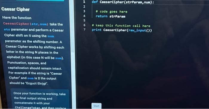 Caesar Cipher
Have the function
Caesar Cipher (str, num) take the
str parameter and perform a Caesar
Cipher shift on it using the num
parameter as the shifting number. A
Caesar Cipher works by shifting each
letter in the string N places in the
alphabet (in this case N will be num).
Punctuation, spaces, and
capitalization should remain intact.
For example if the string is "Caesar
Cipher and num is 2 the output
should be "Ecguct Ekrjgt".
Once your function is working, take
the final output string and
concatenate it with your
ChallengeToken, and then replace
1
2
3
4
5
6
7
def CaesarCipher (strParam, num):
# code goes here
return strParam
#keep this function call here
print CaesarCipher (raw_input())
Start