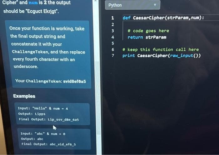 Cipher and num is 2 the output
should be "Ecguct Ekrjgt".
Once your function is working, take
the final output string and
concatenate it with your
ChallengeToken, and then replace
every fourth character with an
underscore.
Your ChallengeToken: svid8ef8a5
Examples
Input: "Hello" & num = 4
output: Lipps
Final Output: Lip_ssv_d8e_6a5
Input: "abc" & num = 0
Output: abc
Final Output: abc_vid_ef6_5
Python
1234567
def CaesarCipher (strParam, num):
# code goes here
return strParam
#keep this function call here
print CaesarCipher (raw_input())