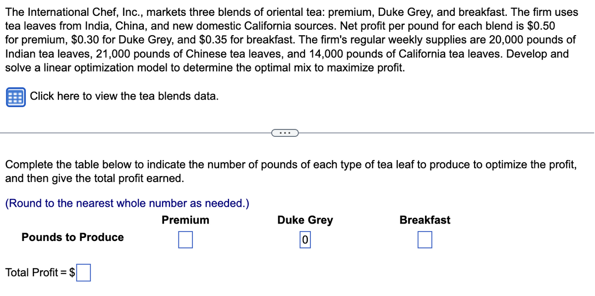 The International Chef, Inc., markets three blends of oriental tea: premium, Duke Grey, and breakfast. The firm uses
tea leaves from India, China, and new domestic California sources. Net profit per pound for each blend is $0.50
for premium, $0.30 for Duke Grey, and $0.35 for breakfast. The firm's regular weekly supplies are 20,000 pounds of
Indian tea leaves, 21,000 pounds of Chinese tea leaves, and 14,000 pounds of California tea leaves. Develop and
solve a linear optimization model to determine the optimal mix to maximize profit.
Click here to view the tea blends data.
Complete the table below to indicate the number of pounds of each type of tea leaf to produce to optimize the profit,
and then give the total profit earned.
(Round to the nearest whole number as needed.)
Premium
Pounds to Produce
Total Profit = $
Duke Grey
0
Breakfast