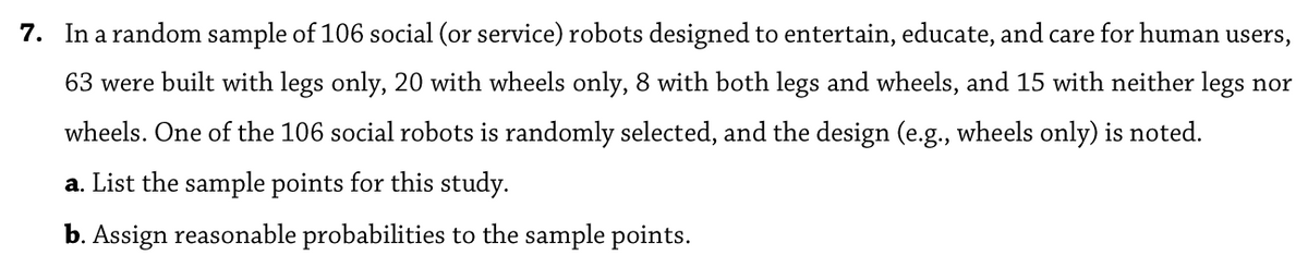 7. In a random sample of 106 social (or service) robots designed to entertain, educate, and care for human users,
63 were built with legs only, 20 with wheels only, 8 with both legs and wheels, and 15 with neither legs nor
wheels. One of the 106 social robots is randomly selected, and the design (e.g., wheels only) is noted.
a. List the sample points for this study.
b. Assign reasonable probabilities to the sample points.
