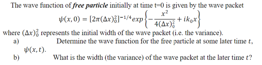 The wave function of free particle initially at time t=0 is given by the wave packet
$(x,0) = [2π(4x)3]-¹/4 exp{-4(4x)³
ikox}
+ ik
where (Ax) represents the initial width of the wave packet (i.e. the variance).
a)
(x, t).
b)
Determine the wave function for the free particle at some later time t,
What is the width (the variance) of the wave packet at the later time t?