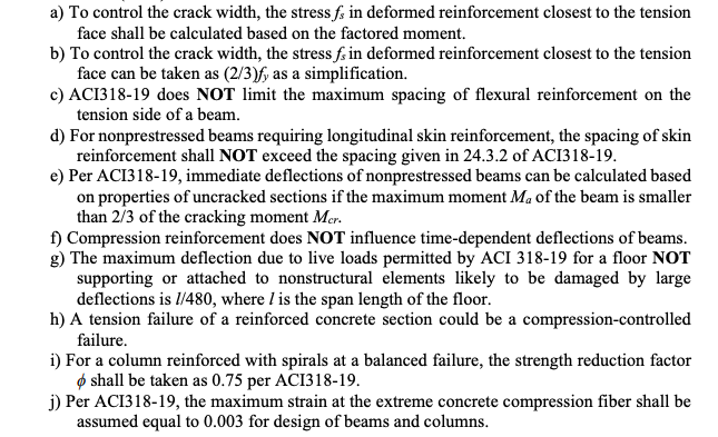 a) To control the crack width, the stress f; in deformed reinforcement closest to the tension
face shall be calculated based on the factored moment.
b) To control the crack width, the stress f. in deformed reinforcement closest to the tension
face can be taken as (2/3)f, as a simplification.
c) ACI318-19 does NOT limit the maximum spacing of flexural reinforcement on the
tension side of a beam.
d) For nonprestressed beams requiring longitudinal skin reinforcement, the spacing of skin
reinforcement shall NOT exceed the spacing given in 24.3.2 of ACI318-19.
e) Per ACI318-19, immediate deflections of nonprestressed beams can be calculated based
on properties of uncracked sections if the maximum moment Ma of the beam is smaller
than 2/3 of the cracking moment Mer.
f) Compression reinforcement does NOT influence time-dependent deflections of beams.
g) The maximum deflection due to live loads permitted by ACI 318-19 for a floor NOT
supporting or attached to nonstructural elements likely to be damaged by large
deflections is l/480, where I is the span length of the floor.
h) A tension failure of a reinforced concrete section could be a compression-controlled
failure.
i) For a column reinforced with spirals at a balanced failure, the strength reduction factor
ø shall be taken as 0.75 per ACI318-19.
j) Per ACI318-19, the maximum strain at the extreme concrete compression fiber shall be
assumed equal to 0.003 for design of beams and columns.
