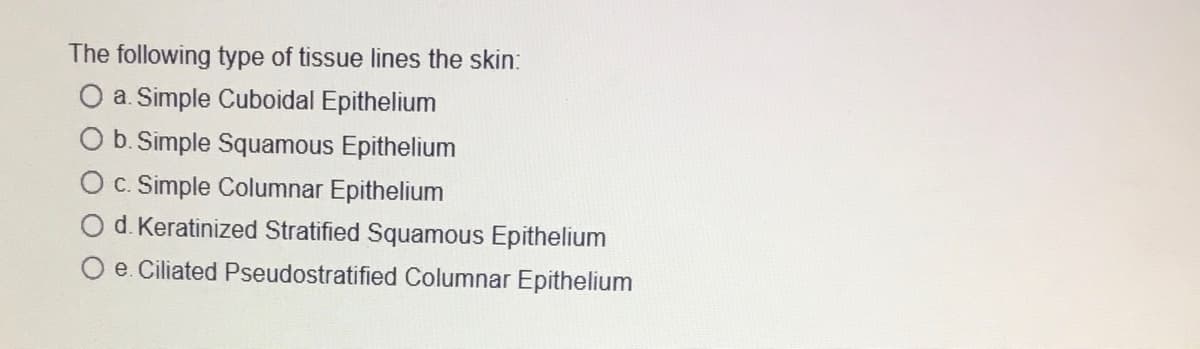 The following type of tissue lines the skin:
O a. Simple Cuboidal Epithelium
O b. Simple Squamous Epithelium
O c. Simple Columnar Epithelium
d. Keratinized Stratified Squamous Epithelium
e. Ciliated Pseudostratified Columnar Epithelium
