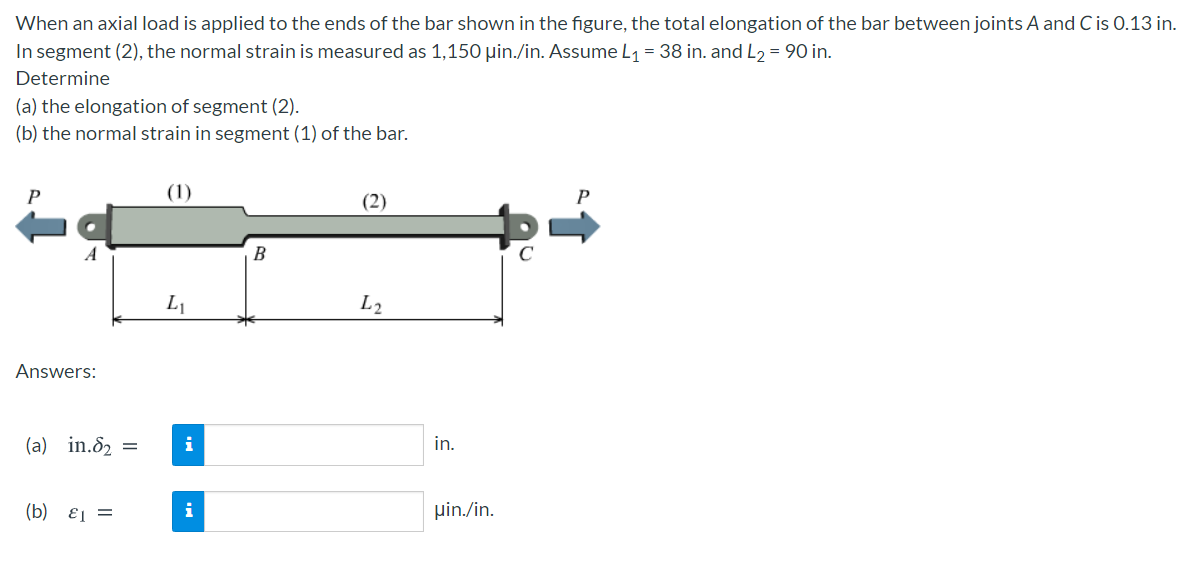 When an axial load is applied to the ends of the bar shown in the figure, the total elongation of the bar between joints A and C is 0.13 in.
In segment (2), the normal strain is measured as 1,150 µin./in. Assume L1 = 38 in. and L, = 90 in.
Determine
(a) the elongation of segment (2).
(b) the normal strain in segment (1) of the bar.
P
(1)
P
(2)
B
L1
L2
Answers:
(a) in.82 =
i
in.
(b) ɛ1 =
i
pin./in.
