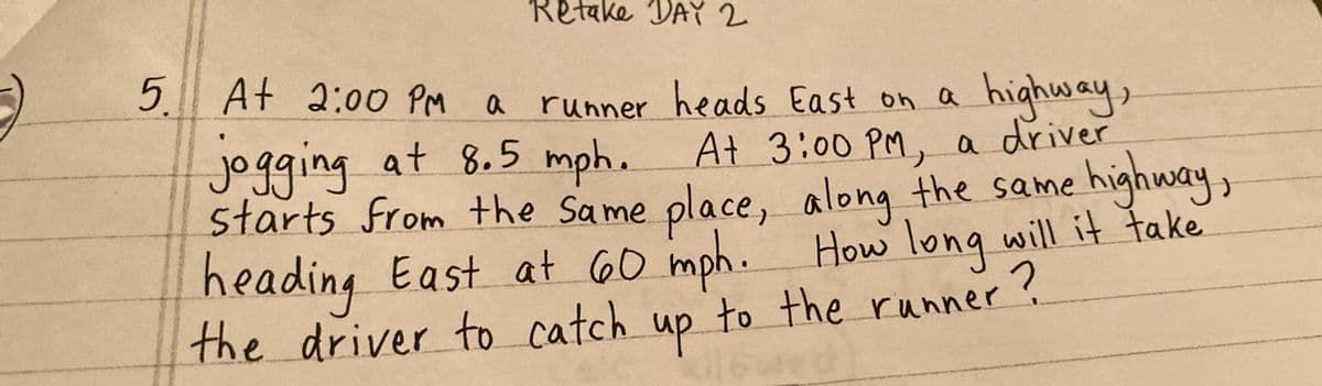 Retake DAY 2
5 At 2:00 PM
a
runner heads East on a highway,
jogging at 8.5 mph. At 3:00 PM, a driver
starts from the same place,
heading East at 60 mph. How long will it take
along the same
high
highway,
2
the driver to catch up to the runner