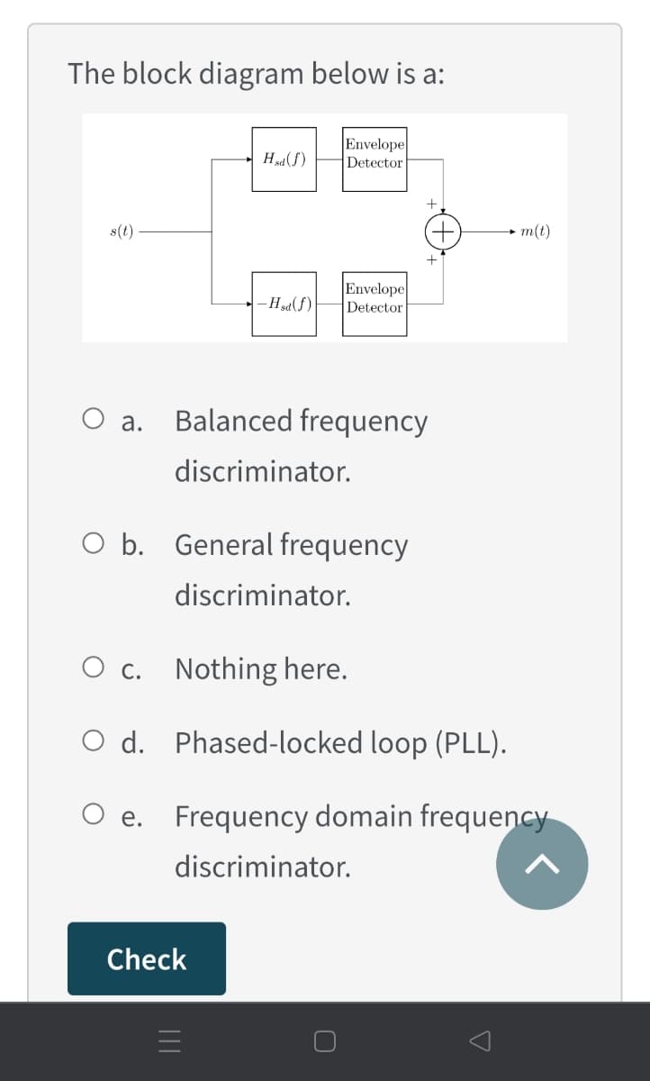 The block diagram below is a:
Envelope
Detector
Hsd (f)
s(t)
m(t)
Envelope
-Hsa(f)
Detector
O a.
Balanced frequency
discriminator.
O b. General frequency
discriminator.
O c.
Nothing here.
O d. Phased-locked loop (PLL).
е.
Frequency domain frequency
discriminator.
Check
