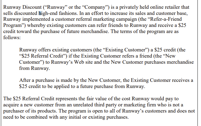 Runway Discount ("Runway" or the "Company") is a privately held online retailer that
sells discounted high-end fashions. In an effort to increase its sales and customer base,
Runway implemented a customer referral marketing campaign (the “Refer-a-Friend
Program") whereby existing customers can refer friends to Runway and receive a $25
credit toward the purchase of future merchandise. The terms of the program are as
follows:
Runway offers existing customers (the "Existing Customer") a $25 credit (the
"$25 Referral Credit") if the Existing Customer refers a friend (the "New
Customer") to Runway's Web site and the New Customer purchases merchandise
from Runway.
After a purchase is made by the New Customer, the Existing Customer receives a
$25 credit to be applied to a future purchase from Runway.
The $25 Referral Credit represents the fair value of the cost Runway would pay to
acquire a new customer from an unrelated third party or marketing firm who is not a
purchaser of its products. The program is open to all of Runway's customers and does not
need to be combined with any initial or existing purchases.