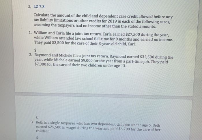 2. LO 7.3
Calculate the amount of the child and dependent care credit allowed before any
tax liability limitations or other credits for 2019 in each of the following cases,
assuming the taxpayers had no income other than the stated amounts.
1. William and Carla file a joint tax return. Carla earned $27,500 during the year,
while William attended law school full-time for 9 months and earned no income.
They paid $3,500 for the care of their 3-year-old child, Carl.
$
2. Raymond and Michele file a joint tax return. Raymond earned $32,500 during the
year, while Michele earned $9,000 for the year from a part-time job. They paid
$7,000 for the care of their two children under age 13.
$
3. Beth is a single taxpayer who has two dependent children under age 5. Beth
earned $25,500 in wages during the year and paid $6,700 for the care of her
children.