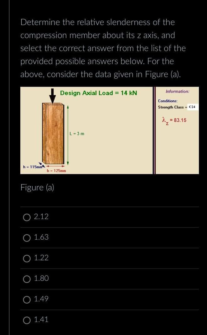 Determine the relative slenderness of the
compression member about its z axis, and
select the correct answer from the list of the
provided possible answers below. For the
above, consider the data given in Figure (a).
Design Axial Load = 14 kN
h 115mm
b= 125mm
Figure (a)
O2.12
O 1.63
O 1.22
O 1.80
O 1.49
O 1.41
L=3m
Information:
Conditions:
Strength Class C24
^₂²
= 83.15