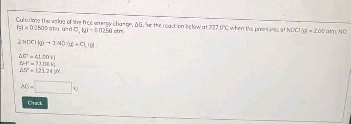 Calculate the value of the free energy change, AG, for the reaction below at 227.0°C when the pressures of NOCI (g) = 2.00 atm, NO
(g) = 0.0500 atm, and Cl, (g) = 0.0250 atm.
2 NOCI (g) → 2 NO(g) + Cl, (g)
AG=41.00 kJ
AH"=77.08 kJ
AS-121.24 J/K
AG=
Check