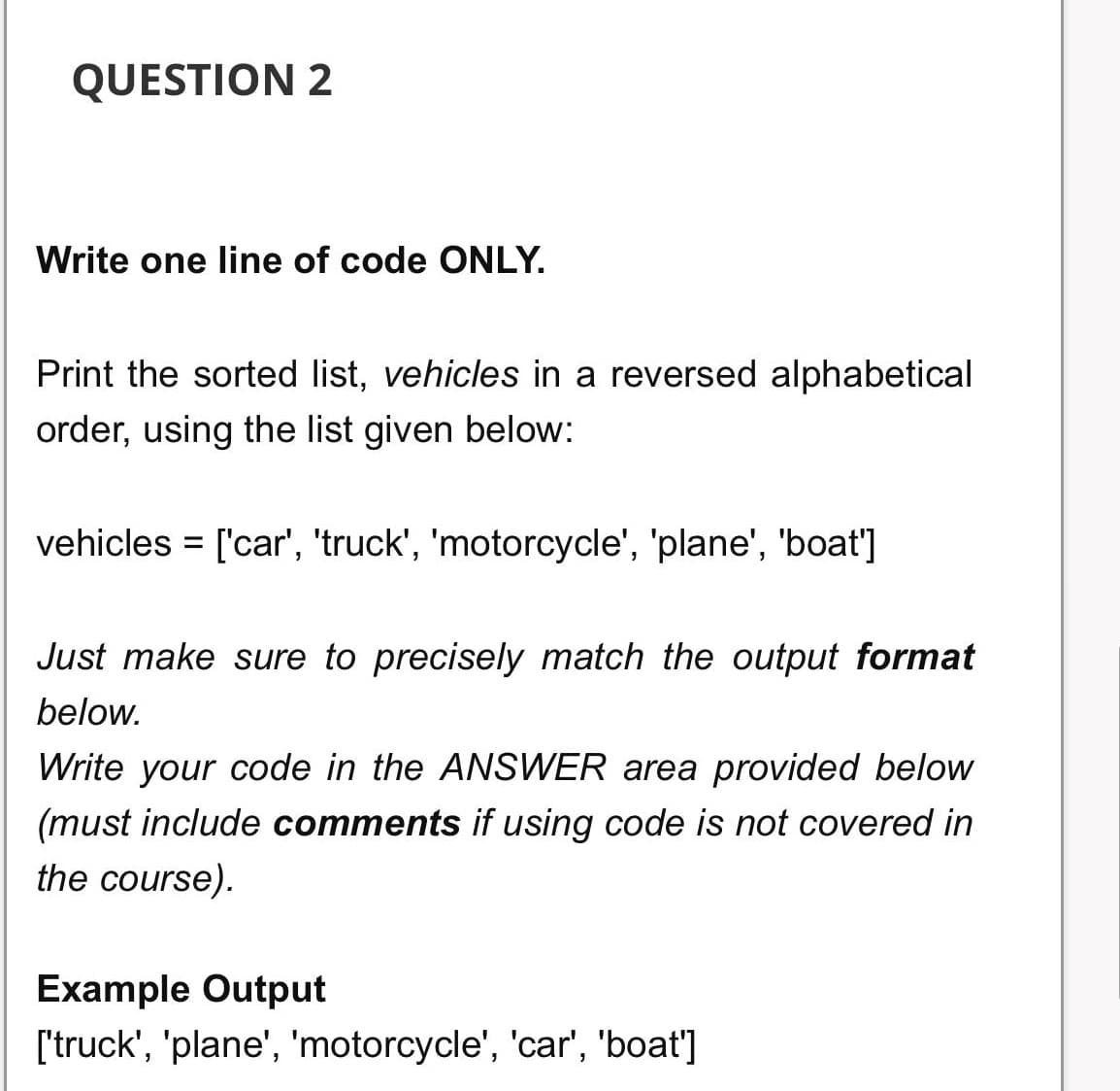 QUESTION 2
Write one line of code ONLY.
Print the sorted list, vehicles in a reversed alphabetical
order, using the list given below:
vehicles = ['car', 'truck', 'motorcycle', 'plane', 'boat']
%3D
Just make sure to precisely match the output format
below.
Write your code in the ANSWER area provided below
(must include comments if using code is not covered in
the course).
Example Output
['truck', 'plane', 'motorcycle', 'car', 'boat']
