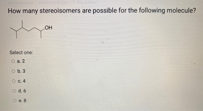 Not
answered
Marked out of 3,00
Mag question
How many stereoisomers are possible for the following molecule?
yh
Select one:
O a. 2
O b. 3
O c. 4
O d. 6
O e. 8
OH