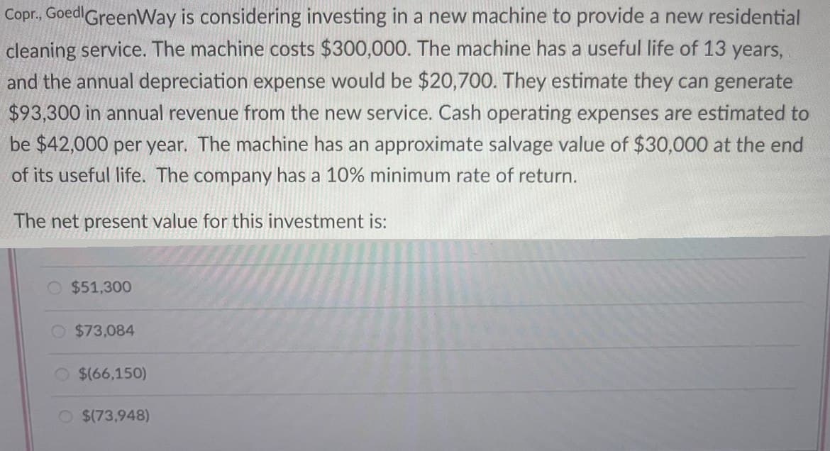 Copr., Goed GreenWay is considering investing in a new machine to provide a new residential
cleaning service. The machine costs $300,000. The machine has a useful life of 13 years,
and the annual depreciation expense would be $20,700. They estimate they can generate
$93,300 in annual revenue from the new service. Cash operating expenses are estimated to
be $42,000 per year. The machine has an approximate salvage value of $30,000 at the end
of its useful life. The company has a 10% minimum rate of return.
The net present value for this investment is:
O $51,300
$73,084
$(66,150)
O $(73,948)