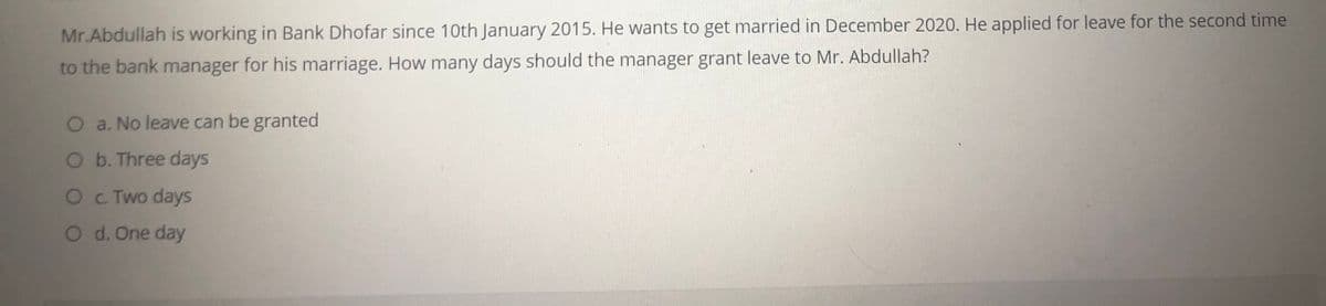 Mr.Abdullah is working in Bank Dhofar since 10th January 2015. He wants to get married in December 2020. He applied for leave for the second time
to the bank manager for his marriage. How many days should the manager grant leave to Mr. Abdullah?
O a. No leave can be granted
O b. Three days
Oc. Two days
O d. One day
