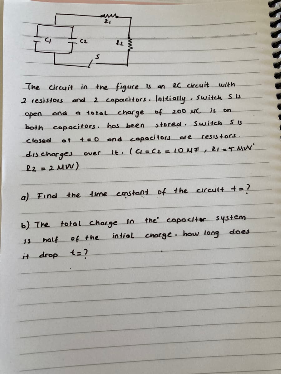 21
C2
22
The circuit in the figure is an
ec circuit
with
2 resistors
2 copacitors. Initially, switch S is
and
open
a total
charge
both copacitors. hos been
ond
of
200 MC
is
on
stored. Switch s is
clased
at
and copacitors
resistors.
are
dis chorges
R2 = 2 MW)
it. Ia=C2= 10 NF , RI=4 MW
%3D
over
a) Find
time constant of the
crcult t= ?
the
b) The
total Chorge in
the capacitor system
half
of the
intial
Chorge. how long
does
it drop t=?
