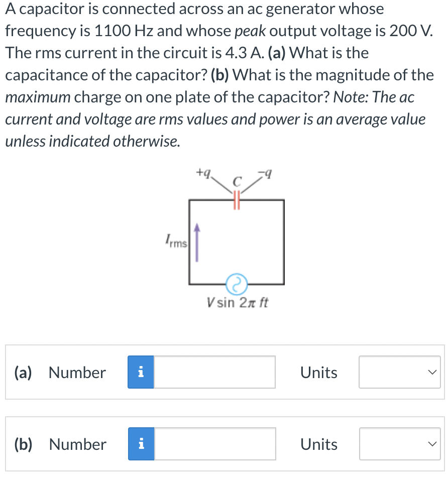 A capacitor is connected across an ac generator whose
frequency is 1100 Hz and whose peak output voltage is 200 V.
The rms current in the circuit is 4.3 A. (a) What is the
capacitance of the capacitor? (b) What is the magnitude of the
maximum charge on one plate of the capacitor? Note: The ac
current and voltage are rms values and power is an average value
unless indicated otherwise.
(a) Number i
(b) Number i
Irms
+9.
V sin 2π ft
Units
Units
>