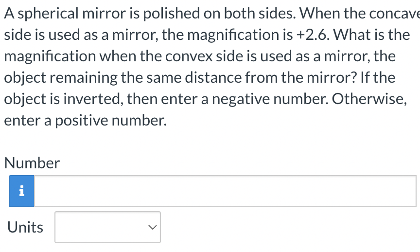 A spherical mirror is polished on both sides. When the concave
side is used as a mirror, the magnification is +2.6. What is the
magnification when the convex side is used as a mirror, the
object remaining the same distance from the mirror? If the
object is inverted, then enter a negative number. Otherwise,
enter a positive number.
Number
i
Units
>