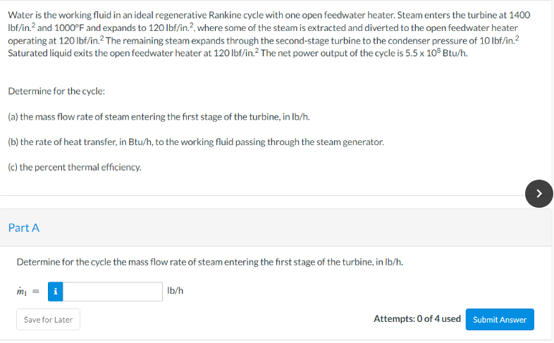 Water is the working fluid in an ideal regenerative Rankine cycle with one open feedwater heater. Steam enters the turbine at 1400
lbf/in.² and 1000°F and expands to 120 lbf/in.2, where some of the steam is extracted and diverted to the open feedwater heater
operating at 120 lbf/in.2 The remaining steam expands through the second-stage turbine to the condenser pressure of 10 lbf/in.²
Saturated liquid exits the open feedwater heater at 120 lbf/in.² The net power output of the cycle is 5.5 x 10³ Btu/h.
Determine for the cycle:
(a) the mass flow rate of steam entering the first stage of the turbine, in lb/h.
(b) the rate of heat transfer, in Btu/h, to the working fluid passing through the steam generator.
(c) the percent thermal efficiency.
Part A
Determine for the cycle the mass flow rate of steam entering the first stage of the turbine, in lb/h.
m₁ = i
Save for Later
lb/h
Attempts: 0 of 4 used
Submit Answer