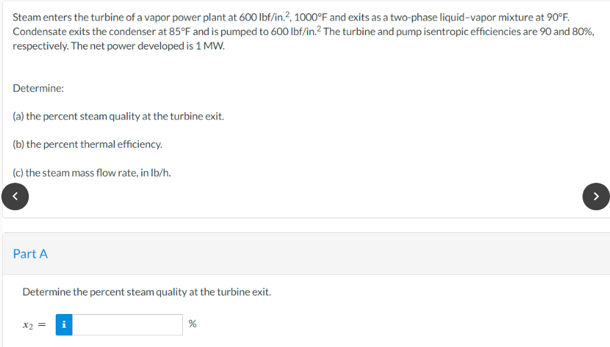 Steam enters the turbine of a vapor power plant at 600 lbf/in.², 1000°F and exits as a two-phase liquid-vapor mixture at 90°F.
Condensate exits the condenser at 85°F and is pumped to 600 lbf/in.² The turbine and pump isentropic efficiencies are 90 and 80%,
respectively. The net power developed is 1 MW.
Determine:
(a) the percent steam quality at the turbine exit.
(b) the percent thermal efficiency.
(c) the steam mass flow rate, in lb/h.
<
Part A
Determine the percent steam quality at the turbine exit.
x2 =
%