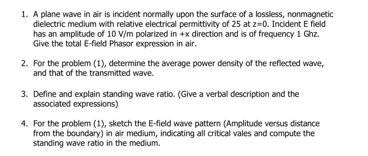 1. A plane wave in air is incident normally upon the surface of a lossless, nonmagnetic
dielectric medium with relative electrical permittivity of 25 at z=0. Incident E field
has an amplitude of 10 V/m polarized in +x direction and is of frequency 1 Ghz.
Give the total E-field Phasor expression in air.
2. For the problem (1), determine the average power density of the reflected wave,
and that of the transmitted wave.
3. Define and explain standing wave ratio. (Give a verbal description and the
associated expressions)
4. For the problem (1), sketch the E-field wave pattern (Amplitude versus distance
from the boundary) in air medium, indicating all critical vales and compute the
standing wave ratio in the medium.
