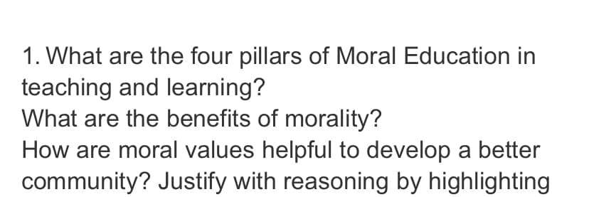 1. What are the four pillars of Moral Education in
teaching and learning?
What are the benefits of morality?
How are moral values helpful to develop a better
community? Justify with reasoning by highlighting

