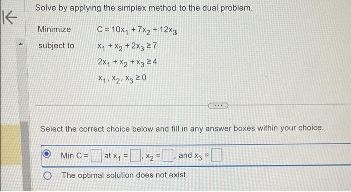 K
Solve by applying the simplex method to the dual problem.
C= 10x₁ +7x2 + 12x3
X₁ + x₂ + 2x3 27
2x₁ + x2 + x3 24
X₁ X2 X3 20
Minimize
subject to
Select the correct choice below and fill in any answer boxes within your choice.
Min C = at x₁ =
O The optimal solution
x₂ =, and x3 =
X2=
does not exist.