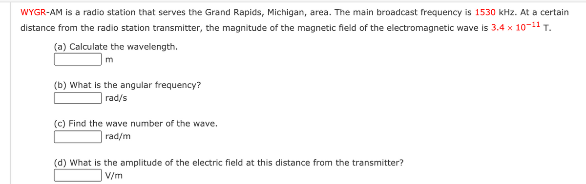 WYGR-AM is a radio station that serves the Grand Rapids, Michigan, area. The main broadcast frequency is 1530 kHz. At a certain
distance from the radio station transmitter, the magnitude of the magnetic field of the electromagnetic wave is 3.4 x 10¬11 T.
(a) Calculate the wavelength.
m
(b) What is the angular frequency?
rad/s
(c) Find the wave number of the wave.
rad/m
(d) What is the amplitude of the electric field at this distance from the transmitter?
V/m
