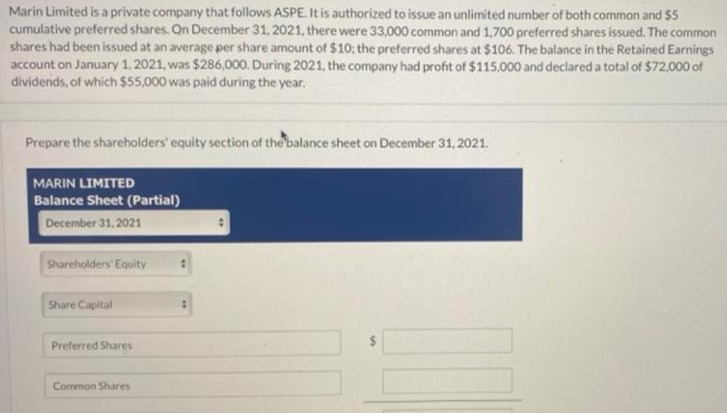 Marin Limited is a private company that follows ASPE. It is authorized to issue an unlimited number of both common and $5
cumulative preferred shares. On December 31, 2021, there were 33,000 common and 1,700 preferred shares issued. The common
shares had been issued at an average per share amount of $10; the preferred shares at $106. The balance in the Retained Earnings
account on January 1, 2021, was $286,000. During 2021, the company had profit of $115,000 and declared a total of $72,000 of
dividends, of which $55,000 was paid during the year.
Prepare the shareholders' equity section of the balance sheet on December 31, 2021.
MARIN LIMITED
Balance Sheet (Partial)
December 31, 2021
Shareholders' Equity
Share Capital
Preferred Shares
Common Shares
: