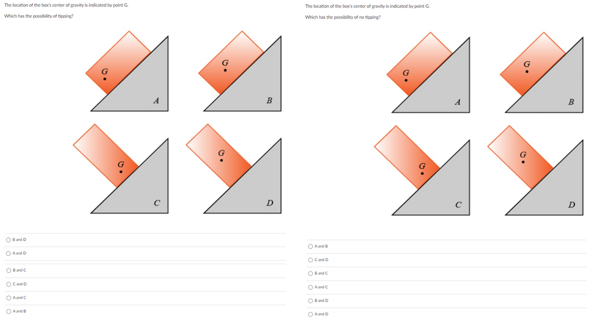 The location of the box's center of gravity is indicated by point G.
The location of the box's center of gravity is indicated by point G.
Which has the possibility of tipping?
Which has the possibility of no tipping?
A
B
A
B
D
O B and D
O A and B
O Aand D
O Cand D
O B and C
O B and C
O Cand D
O A and C
O A and C
O B and D
O A and B
O Aand D
