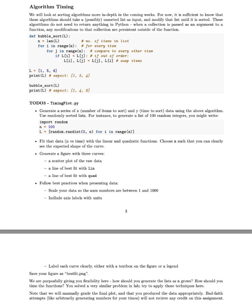 Algorithm Timing
We will look at sorting algorithms more in-depth in the coming weeks. For now, it is sufficient to know that
these algorithms should take a (possibly) unsorted list as input, and modify that list until it is sorted. These
algorithms do not need to return anything in Python - when a collection is passed as an argument to a
function, any modificaitons to that collection are persistent outside of the function.
def bubble_sort (L):
n - len (L)
for i in range (n):
# no. of items in list
# for every item
for j in range (n): # compare to every other item
if L[i] < L[j]: # if out of order:
L[i], L[j] = L[j], L[i] # swap items
L = [1, 5, 4]
print (L) # eapect: [1, 5, 4]
bubble_sort (L)
print (L) # eæpect: [1, 4, 5]
TODO3 - TimingPlot.py
• Generate a series of x (number of items to sort) and y (time to sort) data using the above algorithm.
Use randomly sorted lists. For instance, to generate a list of 100 random integers, you might write:
import random
n - 100
L = [random.randint (0, n) for i in range (n)]
• Fit that data (n vs time) with the linear and quadratic functions. Choose n such that you can clearly
see the expected shape of the curve.
• Generate a figure with three curves:
a scatter plot of the raw data
- a line of best fit with lin
a line of best fit with quad
Follow best practices when presenting data:
Scale your data so the axes numbers are between 1 and 1000
Indlude axis labels with units
3
- Label each curve clearly, either with a textbox on the figure or a legend
Save your figure as "bestfit.png".
We are purposfully giving you flexibility here - how should you generate the lists as n grows? How should you
time the functions? You solved a very similar problem in lab; try to apply those techniques here.
Note that we will manually grade the final plot, and that you produced the data appropriately. Bad-faith
attempts (like arbitrarily generating numbers for your times) will not recieve any credit on this assignment.
