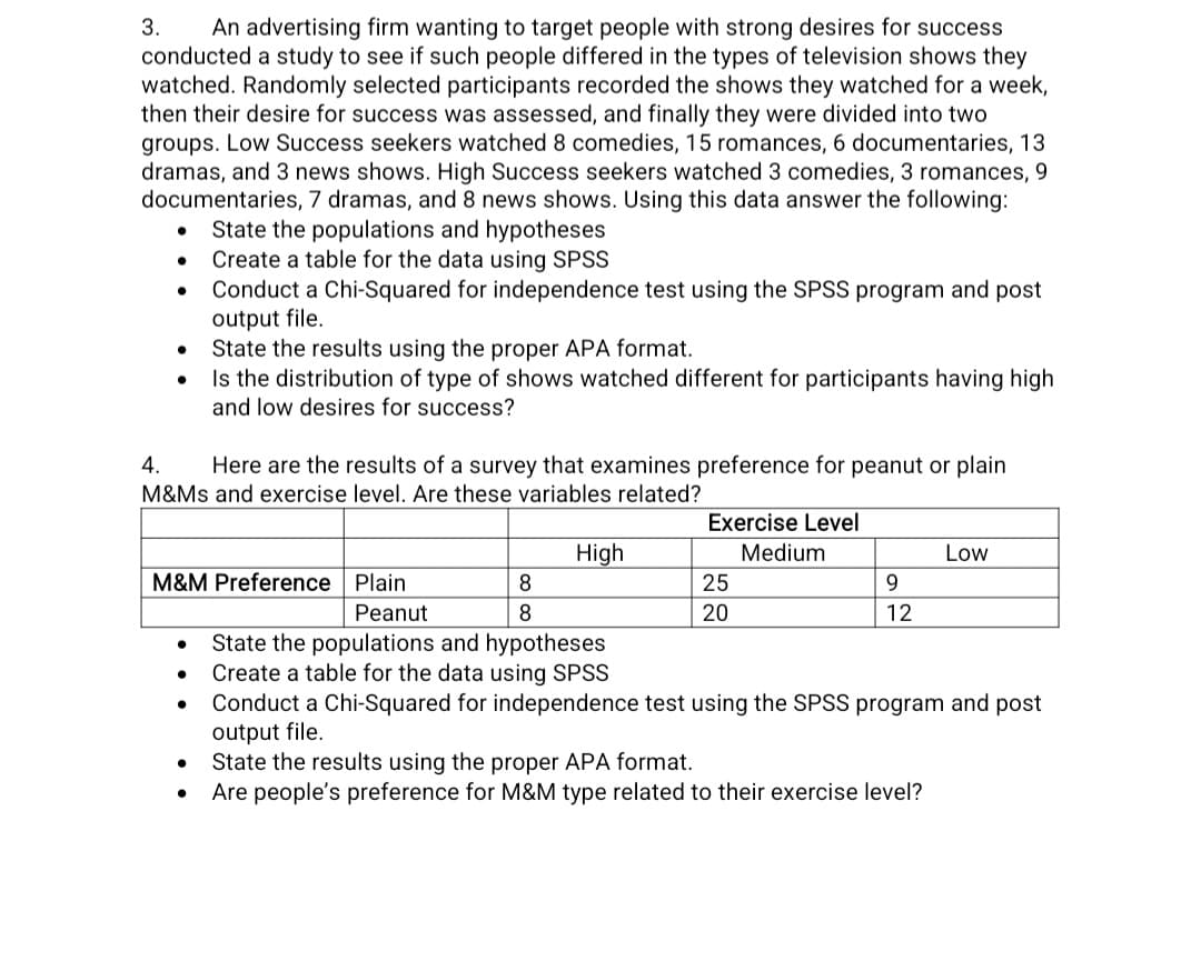 3. An advertising firm wanting to target people with strong desires for success
conducted a study to see if such people differed in the types of television shows they
watched. Randomly selected participants recorded the shows they watched for a week,
then their desire for success was assessed, and finally they were divided into two
groups. Low Success seekers watched 8 comedies, 15 romances, 6 documentaries, 13
dramas, and 3 news shows. High Success seekers watched 3 comedies, 3 romances, 9
documentaries, 7 dramas, and 8 news shows. Using this data answer the following:
State the populations and hypotheses
Create a table for the data using SPSS
Conduct a Chi-Squared for independence test using the SPSS program and post
output file.
●
●
●
●
4.
Here are the results of a survey that examines preference for peanut or plain
M&Ms and exercise level. Are these variables related?
State the results using the proper APA format.
Is the distribution of type of shows watched different for participants having high
and low desires for success?
M&M Preference Plain
●
●
8
8
High
Peanut
State the populations and hypotheses
Create a table for the data using SPSS
Exercise Level
Medium
25
20
9
12
Low
Conduct a Chi-Squared for independence test using the SPSS program and post
output file.
State the results using the proper APA format.
Are people's preference for M&M type related to their exercise level?