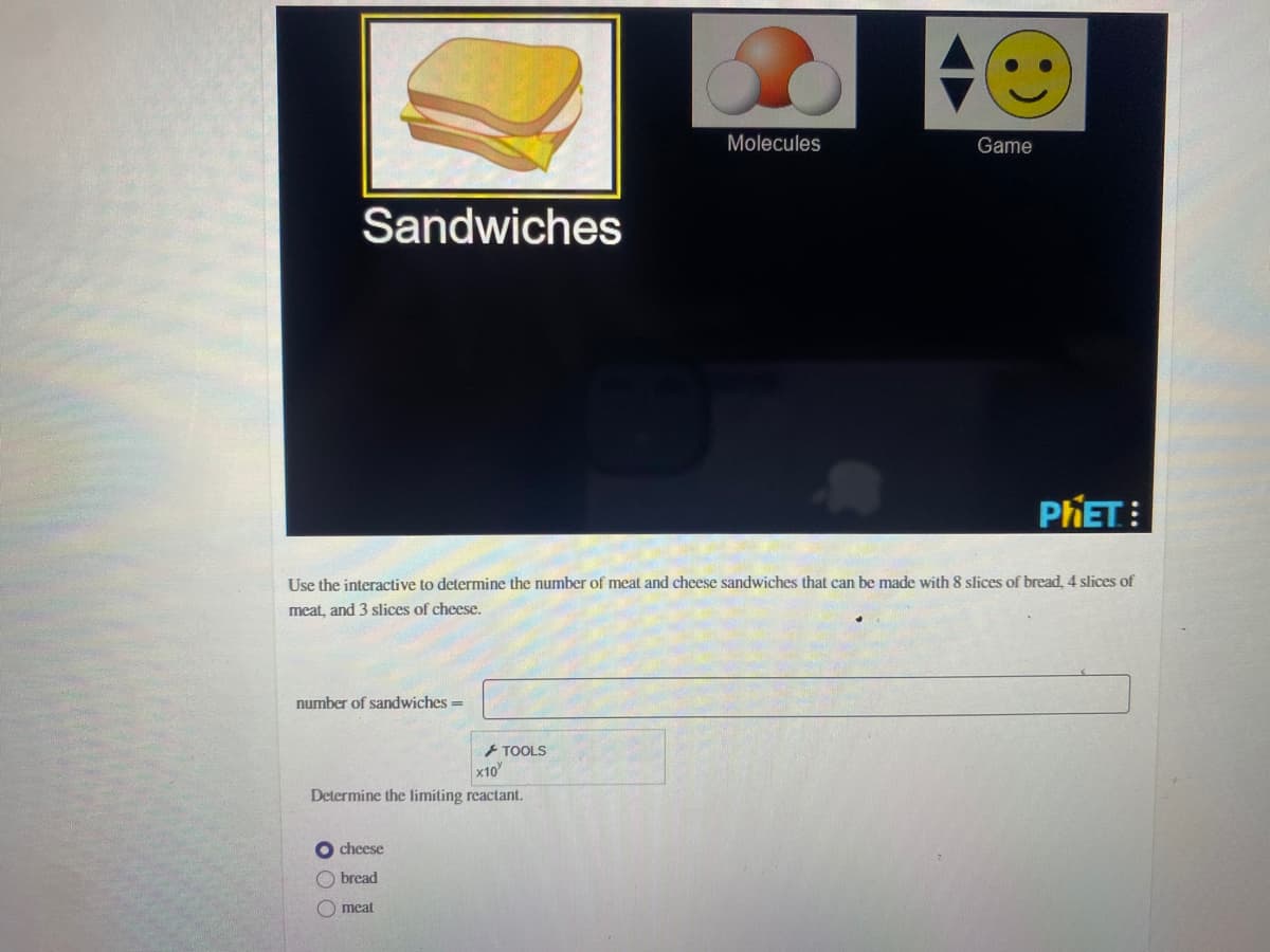 Molecules
Game
Sandwiches
PHET:
Use the interactive to determine the number of meat and cheese sandwiches that can be made with 8 slices of bread, 4 slices of
meat, and 3 slices of cheese.
number of sandwiches =
+ TOOLS
x10
Determine the limiting reactant.
O cheese
O bread
meat
O O O
