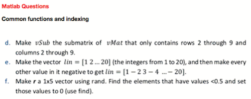 Matlab Questions
Common functions and indexing
d. Make vSub the submatrix of vMat that only contains rows 2 through 9 and
columns 2 through 9.
e. Make the vector lin = [1 2 ... 20] (the integers from 1 to 20), and then make every
other value in it negative to get lin = [1 – 23 – 4 . - 20].
f. Make ra 1x5 vector using rand. Find the elements that have values <0.5 and set
those values to 0 (use find).
