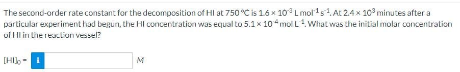 The second-order rate constant for the decomposition of HI at 750 °C is 1.6 × 103 L mol¹ s¹. At 2.4 × 103 minutes after a
particular experiment had begun, the HI concentration was equal to 5.1 × 104 mol L¹. What was the initial molar concentration
of HI in the reaction vessel?
[HI]o-i
M